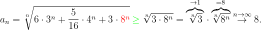 \dpi{120} a_{n}=\sqrt[n]{6\cdot 3^{n}+\frac{5}{16}\cdot 4^{n}+3\cdot {\color{Red} 8^{n}}}\: {\color{Green} \geq } \: \sqrt[n]{3\cdot 8^{n}}=\overset{\rightarrow 1}{\overbrace{\sqrt[n]{3}}}\cdot \overset{=8}{\overbrace{\sqrt[n]{8^{n}}}}\overset{n \to \infty }{\rightarrow}8.